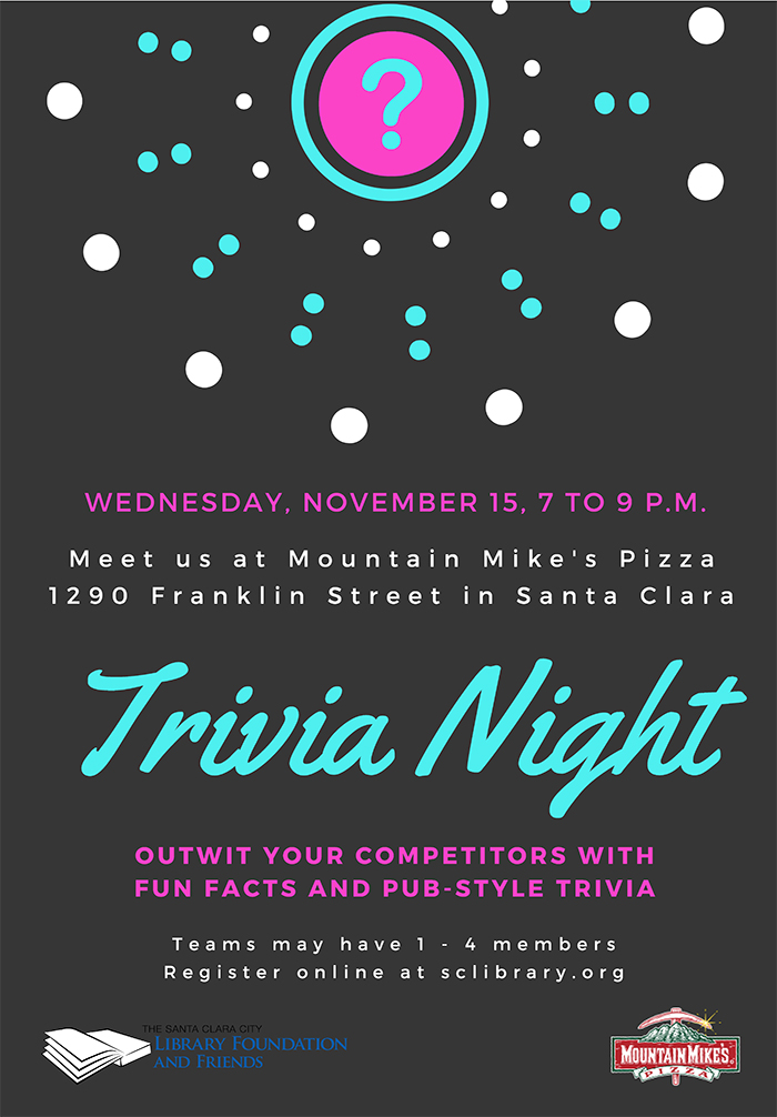 Wednesday, November 15, 7 to 9PM. Meet us at Mountain Mike's Pizza 1290 Franklin Street in Santa Clara. Trivia Night. Outwit your competitors with fun facts and pub style trivia. Teams may have 1 to 4 members. Register online at sclibrary.org